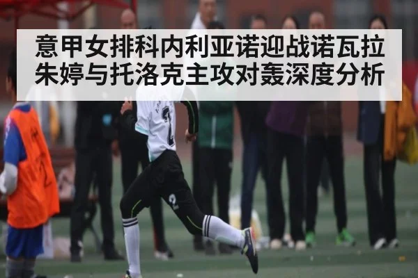 意甲女排科内利亚诺迎战诺瓦拉 朱婷与托洛克主攻对轰深度分析